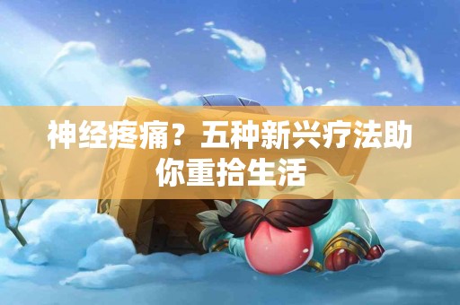 神经疼痛？五种新兴疗法助你重拾生活