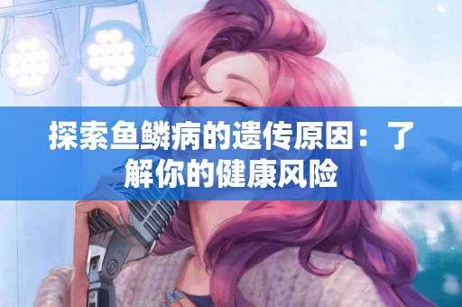 探索鱼鳞病的遗传原因：了解你的健康风险