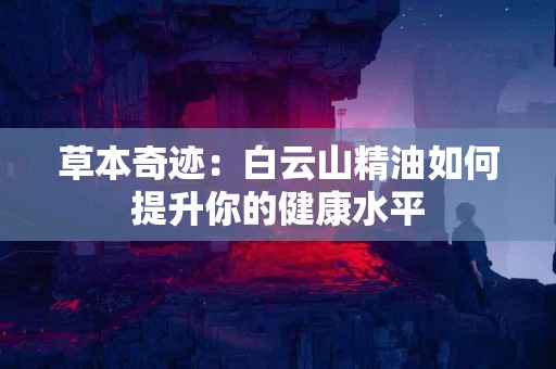 草本奇迹：白云山精油如何提升你的健康水平