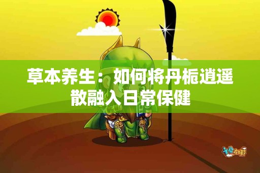 草本养生：如何将丹栀逍遥散融入日常保健