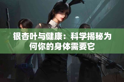 银杏叶与健康：科学揭秘为何你的身体需要它