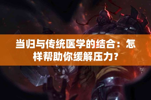 当归与传统医学的结合：怎样帮助你缓解压力？