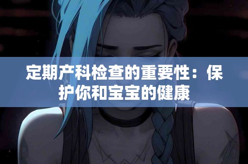定期产科检查的重要性：保护你和宝宝的健康