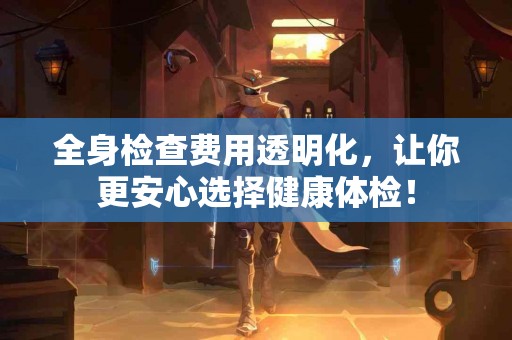 全身检查费用透明化，让你更安心选择健康体检！