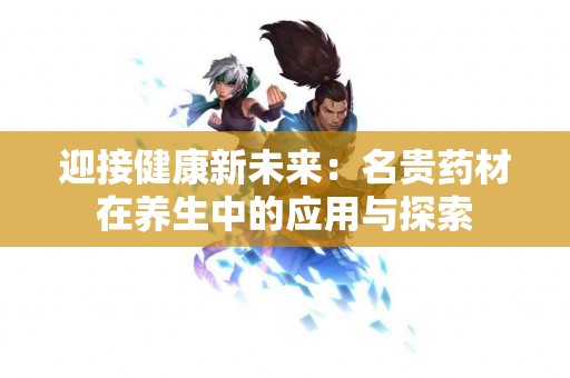 迎接健康新未来：名贵药材在养生中的应用与探索