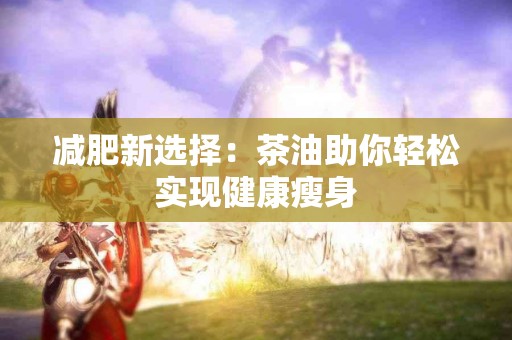 减肥新选择：茶油助你轻松实现健康瘦身