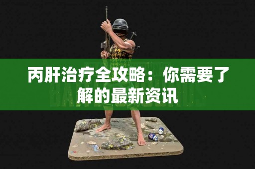丙肝治疗全攻略：你需要了解的最新资讯