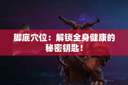 脚底穴位：解锁全身健康的秘密钥匙！