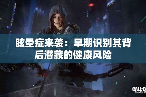 眩晕症来袭：早期识别其背后潜藏的健康风险