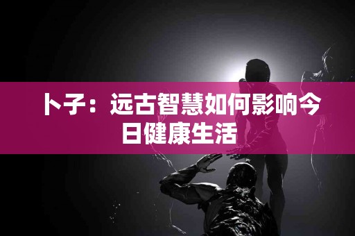 卜子：远古智慧如何影响今日健康生活