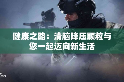 健康之路：清脑降压颗粒与您一起迈向新生活