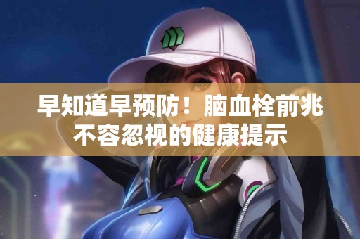 早知道早预防！脑血栓前兆不容忽视的健康提示