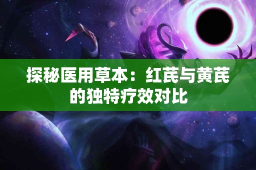 探秘医用草本：红芪与黄芪的独特疗效对比