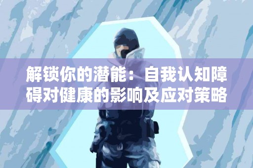 解锁你的潜能：自我认知障碍对健康的影响及应对策略