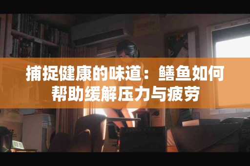 捕捉健康的味道：鳝鱼如何帮助缓解压力与疲劳