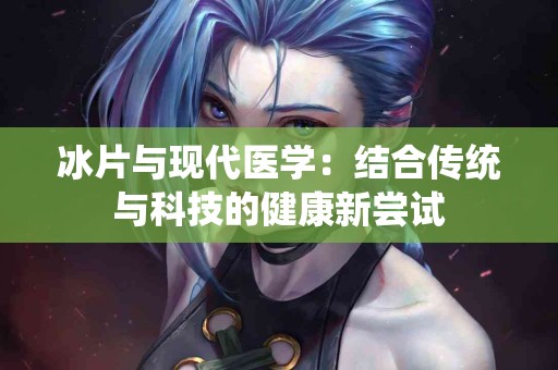 冰片与现代医学：结合传统与科技的健康新尝试