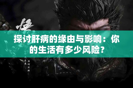 探讨肝病的缘由与影响：你的生活有多少风险？