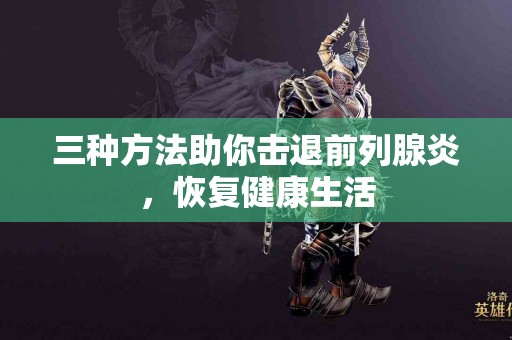 三种方法助你击退前列腺炎，恢复健康生活