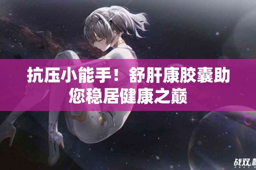 抗压小能手！舒肝康胶囊助您稳居健康之巅