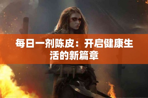 每日一剂陈皮：开启健康生活的新篇章