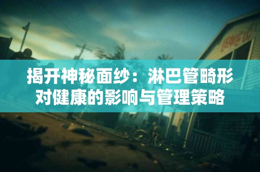 揭开神秘面纱：淋巴管畸形对健康的影响与管理策略