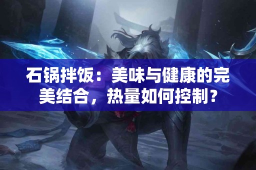 石锅拌饭：美味与健康的完美结合，热量如何控制？