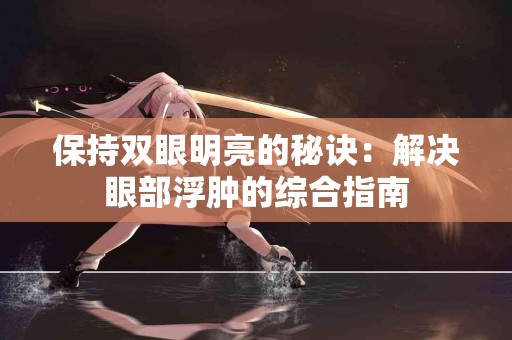 保持双眼明亮的秘诀：解决眼部浮肿的综合指南