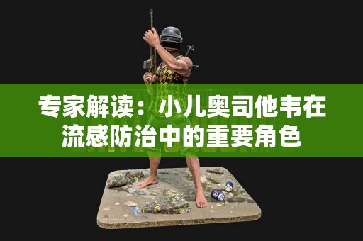 专家解读：小儿奥司他韦在流感防治中的重要角色