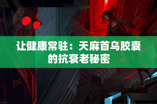 让健康常驻：天麻首乌胶囊的抗衰老秘密