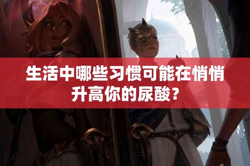 生活中哪些习惯可能在悄悄升高你的尿酸？