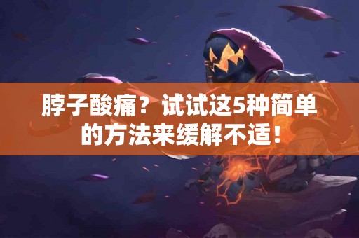 脖子酸痛？试试这5种简单的方法来缓解不适！
