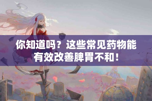 你知道吗？这些常见药物能有效改善脾胃不和！
