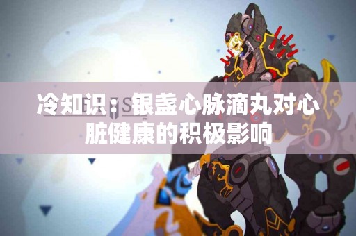 冷知识：银盏心脉滴丸对心脏健康的积极影响