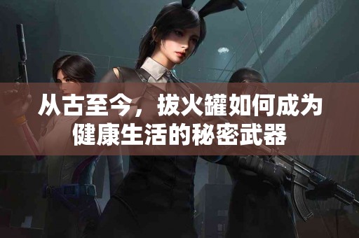 从古至今，拔火罐如何成为健康生活的秘密武器