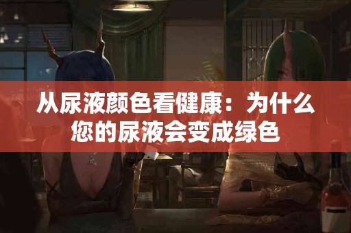 从尿液颜色看健康：为什么您的尿液会变成绿色