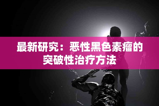 最新研究：恶性黑色素瘤的突破性治疗方法