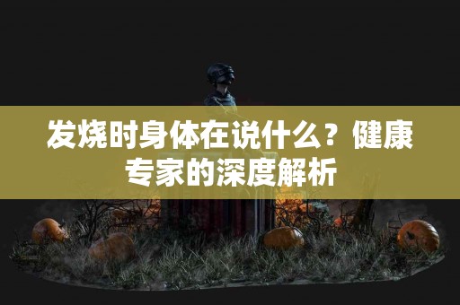 发烧时身体在说什么？健康专家的深度解析
