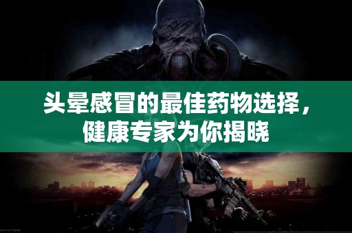 头晕感冒的最佳药物选择，健康专家为你揭晓
