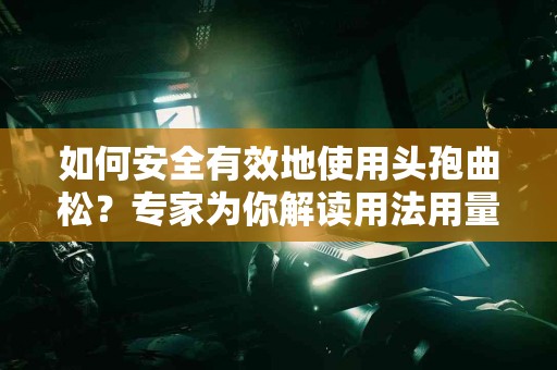 如何安全有效地使用头孢曲松？专家为你解读用法用量！
