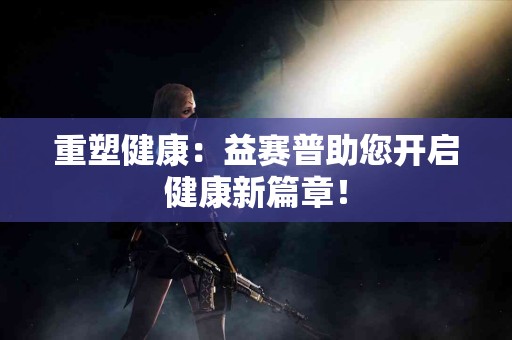 重塑健康：益赛普助您开启健康新篇章！