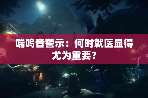 喘鸣音警示：何时就医显得尤为重要？