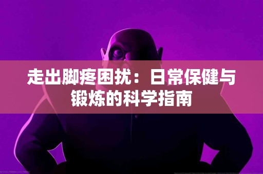 走出脚疼困扰：日常保健与锻炼的科学指南