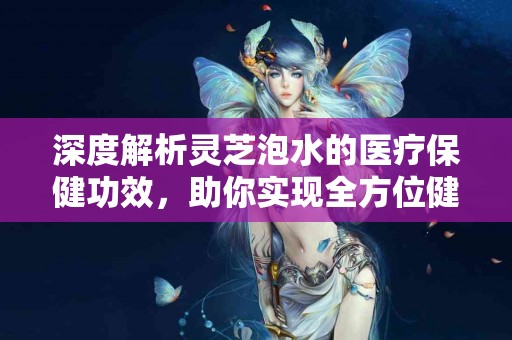 深度解析灵芝泡水的医疗保健功效，助你实现全方位健康！