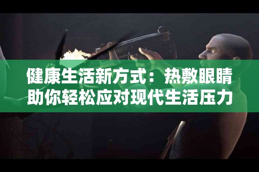 健康生活新方式：热敷眼睛助你轻松应对现代生活压力