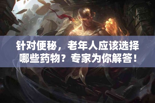 针对便秘，老年人应该选择哪些药物？专家为你解答！