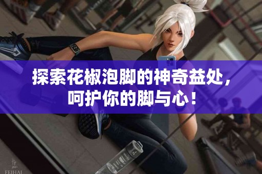 探索花椒泡脚的神奇益处，呵护你的脚与心！