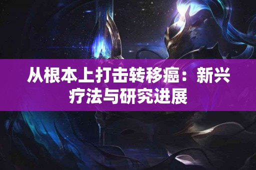 从根本上打击转移癌：新兴疗法与研究进展