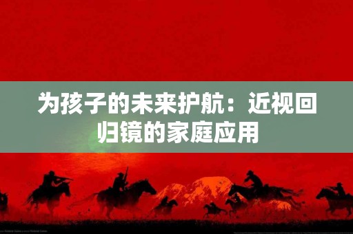为孩子的未来护航：近视回归镜的家庭应用
