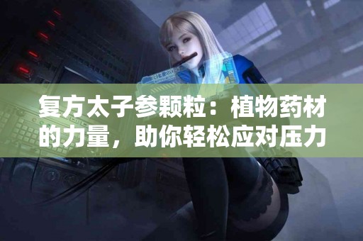 复方太子参颗粒：植物药材的力量，助你轻松应对压力