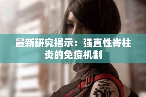 最新研究揭示：强直性脊柱炎的免疫机制